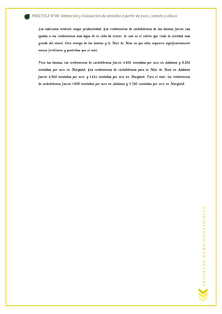 PRÁCTICA N°04: Obtención y Evaluación de almidón a partir de yuca, camote y olluco
Los tubérculos tendrían mayor productividad; Los rendimientos de carbohidratos de las batatas fueron casi
iguales a los rendimientos más bajos de la caña de azúcar, la cual es el cultivo que rinde la cantidad más
grande del etanol. Otra ventaja de las batatas y la Maiz de Mote es que ellas requieren significativamente
menos fertilizante y pesticidas que el maíz.
Para las batatas, los rendimientos de carbohidratos fueron 4.692 toneladas por acre en Alabama y 6.353
toneladas por acre en Maryland. Los rendimientos de carbohidratos para la Maiz de Mote en Alabama
fueron 4.940 toneladas por acre, y 1.434 toneladas por acre en Maryland. Para el maíz, los rendimientos

PROCESOS AGROINDUSTRIALES

de carbohidratos fueron 1.692 toneladas por acre en Alabama y 2.760 toneladas por acre en Maryland.

 
