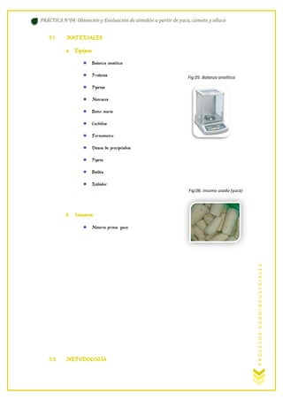 PRÁCTICA N°04: Obtención y Evaluación de almidón a partir de yuca, camote y olluco

3.1.

MATERIALES
a. Equipos
Balanza analítica
Probetas

Fig.05: Balanza analítica

Pipetas
Matraces
Baño maría
Cuchillos
Termómetro
Vasos de precipitados
Pipeta
Baldes
Rallador
Fig.06: insumo usado (yuca)

b. Insumos

3.2.

METODOLOGÍA

PROCESOS AGROINDUSTRIALES

Materia prima: yuca

 