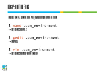 Recap: editing files
Create a text file with the name .pam_environment
and open in an editor:
$ nano .pam_environment
→ quit by pressing ctrl-x
$ gedit .pam_environment
→ graphical
$ vim .pam_environment
→ quit by pressing one after the other :q!

 