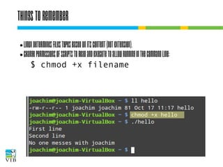 Things to remember
Linux determines files types based on its
content (not extension).
● Change permissions of scripts to read and
execute to allow running in the command line:
$ chmod +x filename
●

 