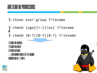 One slide on permissions
$ chown user:group filename
$ chmod [ugo][+-][rwx] filename
or
$ chmod [0-7][0-7][0-7] filename
1 stands for execute
2 stands for write
4 stands for read
→ any number from 0 to 7 is a unique
combination of 1, 2 and 4.

 