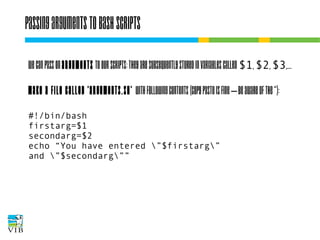 Passing arguments to bash scripts
We can pass on arguments to our scripts: they are
subsequently stored in variables called $1, $2, $3,...
Make a file called 'arguments.sh' with following
contents (copy paste is fine – be aware of the “):
#!/bin/bash
firstarg=$1
secondarg=$2
echo “You have entered ”$firstarg”
and ”$secondarg””

 