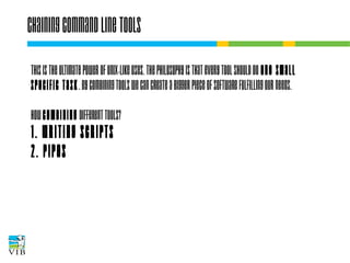 Chaining command line tools
This is the ultimate power of Unix-like OSes. The
philosophy is that every tool should do one
small specific task. By combining tools we can
create a bigger piece of software fulfilling our
needs.
How combining different tools?

1. writing scripts
2. pipes

 