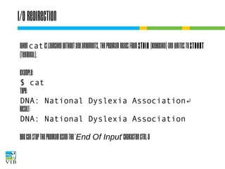 I/O redirection
When cat is launched without any arguments, the
program reads from stdin (keyboard) and writes to
stdout (terminal).
Example:
$ cat
type:
DNA: National Dyslexia Association↵
result:
DNA: National Dyslexia Association
You can stop the program using the 'End Of Input'
character CTRL-D

 