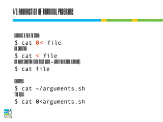 I/O redirection of terminal programs
Connect a file to STDIN:
$ cat 0< file
or shorter:
$ cat < file
or even shorter (and most used – what we know
already)
$ cat file
Example:
$ cat ~/arguments.sh
Try also:
$ cat 0<arguments.sh

 