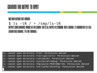 Chaining the output to input
You have noticed that running:
$ ls -lR / > /tmp/ls-lR
outputs some warnings/errors on the screen: this
is all output of STDERR (note: channel 1 is
redirected to a file, leaving only channel 2 to the
terminal)

 
