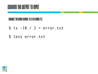 Chaining the output to input
Redirect the error channel to a file error.txt.
$ ls -lR / 2 > error.txt
$ less error.txt

 