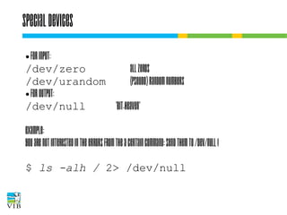 Special devices
For input:
/dev/zero
all zeros
/dev/urandom
(pseudo) random numbers
● For output:
/dev/null
'bit-heaven'
●

Example:
You are not interested in the errors from the a
certain command: send them to /dev/null !
$ ls -alh / 2> /dev/null

 
