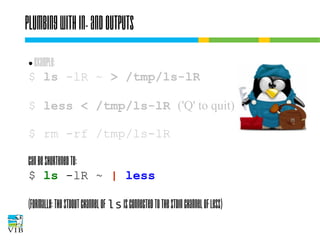 Plumbing with in- and outputs
Example:
$ ls -lR ~ > /tmp/ls-lR
●

$ less < /tmp/ls-lR ('Q' to quit)
$ rm -rf /tmp/ls-lR
can be shortened to:
$ ls -lR ~ | less
(Formally: the stdout channel of ls is connected to
the stdin channel of less)

 
