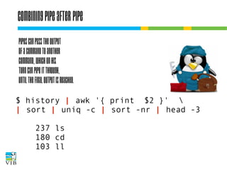 Combining pipe after pipe
Pipes can pass the output
of a command to another
command, which on his
turn can pipe it through,
until the final output is reached.
$ history | awk '{ print $2 }' 
| sort | uniq -c | sort -nr | head -3
237 ls
180 cd
103 ll

 