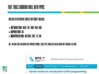 Text tools combine well with pipes
UNIX has an extensive toolkit for text analysis:
Extraction: head, tail, grep, awk, uniq
● Reporting: wc
● Manipulation: dos2unix, sort, tr, sed
●

But, the UNIX tool for heavy text parsing is perl (see
https://www.bits.vib.be/index.php/training/175-perl)

 