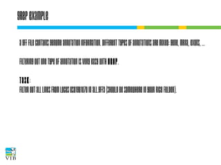Grep example
A GFF file contains genome annotation
information. Different types of annotations are
mixed: gene, mRNA, exons, …
Filtering out one type of annotation is very easy
with grep.
Task:
Filter out all lines from locus Os01g01070 in
all.gff3 (should be somewhere in your Rice folder).

 