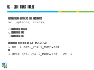 Wc – count words in files
A general tool for counting lines, words and characters:
wc [options] file(s)
c: show number of characters
w: show number of words
l: show number of lines
How many mRNA entries are on chr1 of A. thaliana?
$ wc -l chr1_TAIR9_mRNA.bed
or
$ grep chr1 TAIR9_mRNA.bed | wc -l

 