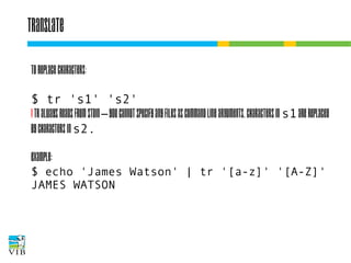 Translate
To replace characters:
$ tr 's1' 's2'
! tr always reads from stdin – you cannot specify any
files as command line arguments. Characters in s1
are replaced by characters in s2.
Example:
$ echo 'James Watson' | tr '[a-z]' '[A-Z]'
JAMES WATSON

 