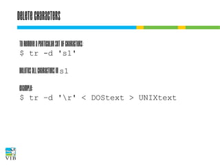 Delete characters
To remove a particular set of characters:
$ tr -d 's1'
Deletes all characters in s1
Example:
$ tr –d 'r' < DOStext > UNIXtext

 
