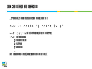 awk can extract and rearrange
… specific fields and do calculations and
manipulations on it.
awk -F delim '{ print $x }'
-F delim: the field separator (default is white space)
● $x
the field number:
$0: the complete line
$1: first field
$2: second field
●

…
NF is the cumber of fields (can also be taken for last
field).

 