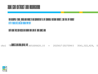 awk can extract and rearrange
For example: TAIR9_mRNA.bed needs to be converted to
.gff (general feature format). See the .gff format
http://wiki.bits.vib.be/index.php/.gff
With AWK this can easily be done! One line of .bed looks
like:
chr1

2025600 2027271 AT1G06620.10

+

→ needs to be one line of .gff

2025617 2027094 0

3541,322,429,

0,

 