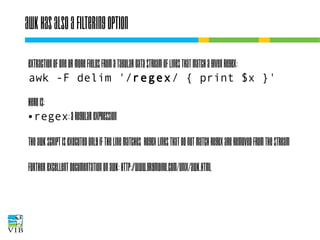 Awk has also a filtering option
Extraction of one or more fields from a tabular data
stream of lines that match a given regex:
awk -F delim '/regex/ { print $x }'
Here is:
● regex: a regular expression
The awk script is executed only if the line matches
regex lines that do not match regex are removed
from the stream
Further excellent documentation on awk:
http://www.grymoire.com/Unix/Awk.html

 