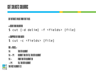 Cut selects columns
Cut extracts fields from text files:
Using fixed delimiter
$ cut [-d delim] -f <fields> [file]
●

chopping on fixed width
$ cut -c <fields> [file]
●

For <fields>:
N
the Nth element
N-M element the Nth till the Mth element
Nfrom the Nth element on
-M
till the Mth element
The first element is 1.

 
