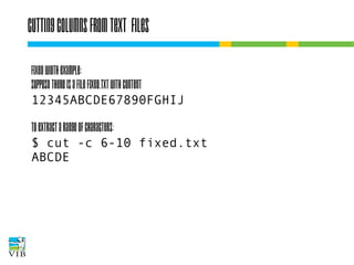 Cutting columns from text files
Fixed width example:
Suppose there is a file fixed.txt with content
12345ABCDE67890FGHIJ
To extract a range of characters:
$ cut -c 6-10 fixed.txt
ABCDE

 