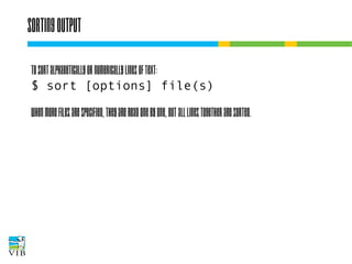 Sorting output
To sort alphabetically or numerically lines of text:
$ sort [options] file(s)
When more files are specified, they are read one by
one, but all lines together are sorted.

 