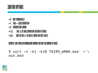 Sorting options
n
● f
● r
● ts
● kn
●

sort numerically
fold – case-insensitive
reverse sort order
use s as field separator (instead of space)
sort on the n-th field (1 being the first field)

Example: sort mRNA by chromosome number and
next by number of exons.
$ sort -n -k1 -k10 TAIR9_mRNA.bed
out.bed

> 

 
