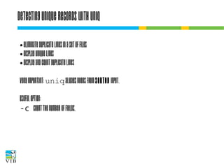 Detecting unique records with uniq
eliminate duplicate lines in a set of files
● display unique lines
● display and count duplicate lines
●

Very important: uniq always needs from sorted
input.
Useful option:
-c count the number of fields.

 