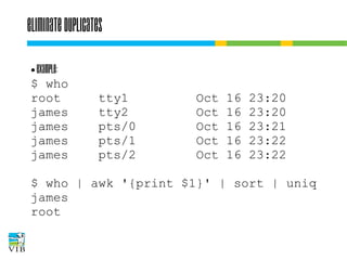 Eliminate duplicates
Example:
$ who
root
james
james
james
james
●

tty1
tty2
pts/0
pts/1
pts/2

Oct
Oct
Oct
Oct
Oct

16
16
16
16
16

23:20
23:20
23:21
23:22
23:22

$ who | awk '{print $1}' | sort | uniq
james
root

 