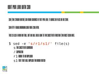 Edit per line with sed
Sed (the stream editor) can make changes in text
per line. It works on files or on STDIN.
See http://www.grymoire.com/Unix/Sed.html
This is also a very big tool, but we will only look to
the substitute function (the most used one).
$ sed -e 's/r1/s1/' file(s)
s: the substitute command
/: separator
r1: regex to be replaced
s1: text that will replace the regex match

 