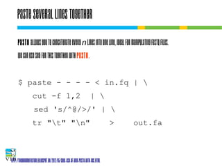 Paste several lines together
Paste allows you to concatenate every n lines into one
line, ideal for manipulating fastq files.
We can use sed for this together with paste.
$ paste - - - - < in.fq | 
cut -f 1,2

| 

sed 's/^@/>/' | 
tr "t" "n"

>

out.fa

http://thegenomefactory.blogspot.be/2012/05/cool-use-of-unix-paste-with-ngs.html

 