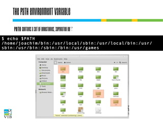 The PATH environment variable
PATH contains a set of directories, separated by ':'
$ echo $PATH
/home/joachim/bin:/usr/local/sbin:/usr/local/bin:/usr/
sbin:/usr/bin:/sbin:/bin:/usr/games

 