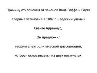 Причину отклонения от законов Вант-Гоффа и Рауля
впервые установил в 1887 г шведский ученый
Сванте Аррениус,
Он предложил
теорию электролитической диссоциации,
которая основывается на двух постулатах:

 