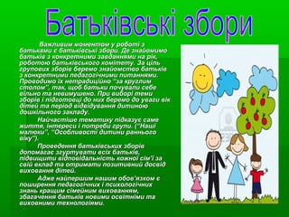 Важливим моментом у роботі з
батьками є батьківські збори. Де знайомимо
батьків з конкретними завданнями на рік,
роботою батьківського комітету. За ціль
групових зборів беремо знайомство батьків
з конкретними педагогічними питаннями.
Проводимо їх нетрадиційно “за круглим
столом”, так, щоб батьки почували себе
вільно та невимушено. При виборі теми
зборів і підготовці до них беремо до уваги вік
дітей та період відвідування дитиною
дошкільного закладу.
Найчастіше тематику підказує саме
життя, інтереси і потреби групи. (“Наші
малюки”, “Особливості дитини раннього
віку”).
Проведення батьківських зборів
допомагає згуртувати всіх батьків,
підвищити відповідальність кожної сім’ї за
свій вклад та отримати позитивний досвід
виховання дітей.
Адже найпершим нашим обов’язком є
поширення педагогічних і психологічних
знань кращим сімейним вихованням,
збагачення батьків новими освітніми та
виховними технологіями.

 