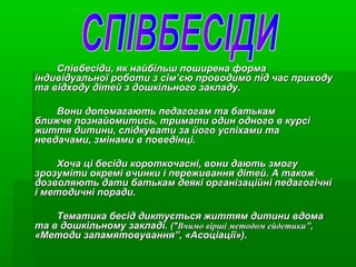 Співбесіди, як найбільш поширена форма
індивідуальної роботи з сім’єю проводимо під час приходу
та відходу дітей з дошкільного закладу.
Вони допомагають педагогам та батькам
ближче познайомитись, тримати один одного в курсі
життя дитини, слідкувати за його успіхами та
невдачами, змінами в поведінці.
Хоча ці бесіди короткочасні, вони дають змогу
зрозуміти окремі вчинки і переживання дітей. А також
дозволяють дати батькам деякі організаційні педагогічні
і методичні поради.
Тематика бесід диктується життям дитини вдома
та в дошкільному закладі. ("Вчимо вірші методом ейдетики”,
«Методи запамятовування”, «Асоціації»).

 