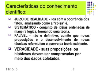 Características do conhecimento
científico:






JUÍZO DE REALIDADE - lida com a ocorrência dos
fatos, analisando como a “coisa” é.
SISTEMÁTICO - conjunto de idéias ordenadas de
maneira lógica, formando uma teoria.
FALÍVEL - não é definitivo, admite que novas
proposições e o desenvolvimento de novas
técnicas reformulem o acervo da teoria existente.

VERACIDADE - suas proposições ou
hipóteses devem ser comprovadas por
meio dos dados coletados.

11/16/13

12

 