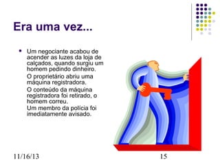 Era uma vez...


Um negociante acabou de
acender as luzes da loja de
calçados, quando surgiu um
homem pedindo dinheiro.
O proprietário abriu uma
máquina registradora.
O conteúdo da máquina
registradora foi retirado, o
homem correu.
Um membro da polícia foi
imediatamente avisado.

11/16/13

15

 