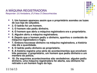 A MÁQUINA REGISTRADORA
Responder: (V) Verdadeira, (F) Falsa (?) Desconhecidas












1. Um homem apareceu assim que o proprietário acendeu as luzes
de sua loja de calçados.
2. O ladrão foi um homem.
3. O homem não pediu dinheiro.
4. O homem que abriu a máquina registradora era o proprietário.
5. Alguém abriu a máquina registradora.
6. Depois que o homem pediu o dinheiro, apanhou o conteúdo da
máquina registradora e fugiu.
7. Embora houvesse dinheiro na máquina registradora, a história
não diz a quantidade.
8. O ladrão pediu dinheiro ao proprietário.
9. A história registra uma série de acontecimentos que envolvem
três pessoas: o proprietário, um homem que pediu dinheiro e um
membro da polícia.
10. Os seguintes acontecimentos são verdadeiros: alguém pediu
dinheiro, uma máquina registradora foi aberta, seu dinheiro foi
retirado e um homem fugiu da loja.

11/16/13

16

 