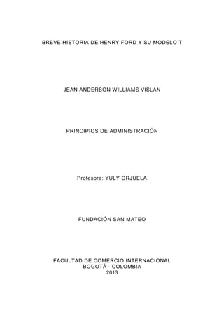 BREVE HISTORIA DE HENRY FORD Y SU MODELO T

JEAN ANDERSON WILLIAMS VISLAN

PRINCIPIOS DE ADMINISTRACIÓN

Profesora: YULY ORJUELA

FUNDACIÓN SAN MATEO

FACULTAD DE COMERCIO INTERNACIONAL
BOGOTÁ - COLOMBIA
2013

 