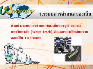 1.ระบบการจาแนกของเสีย
ตัวอย่างระบบการจาแนกของเสียของจุฬาลงกรณ์
มหาวิทยาลัย (Waste Track) จาแนกของเสียอันตราย
ออกเป็ น 14 ประเภท

 