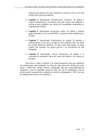 PLANIFICACIÓN, TECNICAS DE GESTIÓN Y ORGANIZACIÓN EN EL DEPORTE

empresa que quieras, hay que someterla a concurso salvo en el caso
de que sólo exista una empresa.
•

Capítulo 4: denominado Transferencias corrientes. Se dedica a
realizar transferencias económicas que por norma está obligado a
realizar a otras entidades, que suelen ser comunidades autónomas o a
corporaciones locales.

•

Capítulo 5: denominado Inversiones reales. Se dedica a realizar
pagos enfocados, en el caso del INEF, a sistema de alto rendimiento y
de élite.

•

Capítulo 7: denominado Transferencia de capital. Se dedican a
realizar gastos en los que el estado no está obligado, pero los haces
por ciertas directrices políticas. Es decir, gasta para luego a la larga
recibir. Por ejemplo, los gastos previos a la solicitación de una
olimpiada.

•

Capítulo 8: denominado Activos financieros. Se dedica a la
concesión de préstamos fuera del sector del público. Ese dinero se
recupera.

Para llevar a cabo el capítulo 1 de cada presupuesto, hay que establecer
una nómina para cada trabajador. La suma de cada una de las nóminas de costo
anual ( sueldo base íntegro, bienios, antigüedad, plus por responsabilidad de
asignatura ) más la seguridad social de cada uno de los trabajadores más la
acción social ( aumento de la calidad de vida de los trabajadores = IPC ) nos das
la configuración total de este capítulo 1.

D3 ♥

16

 