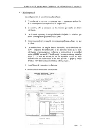 PLANIFICACIÓN, TECNICAS DE GESTIÓN Y ORGANIZACIÓN EN EL DEPORTE

4.2. Nómina general.
La configuración de una nómina debe reflejar:
1. El nombre de la empresa, persona que hace el proceso de retribución.
Si es una empresa debe aparecer el nº empresarial.
2. El nombre, DNI y dirección de la persona que recibe el dinero
retribuido.
3. La fecha de ingreso y la antigüedad del trabajador: lo máximo que
puede cobrar por antigüedad es 45000 ptas.
4. Conceptos retributivos: aquí la persona conoce lo que cobra y por qué
lo cobra.
5. Las retribuciones sin ningún tipo de descuento, las retribuciones del
IRPF ( impuesto de rendimiento de las personas físicas ) por cada
retribución y las retenciones en base a la cotización de la seguridad
social: el IRPF que es el 19% del sueldo ( se descuentan de todas las
pagas ). La base de cotización de la seguridad social se halla
multiplicando el sueldo base de un mes por las 14 pagas y luego
dividido entre doce ( se descuentan de sólo 12 pagas ).
6. Los códigos de conceptos retributivos.
A continuación le mostramos una nómina:

D3 ♥

19

 