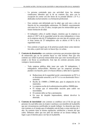 PLANIFICACIÓN, TECNICAS DE GESTIÓN Y ORGANIZACIÓN EN EL DEPORTE

-

La persona contratada para esa actividad tiene las mismas
condiciones laborales que la de un contrato fijo, pero con la
excepción de contar con dos horas de su jornada laboral ( 25 % )
dedicadas exclusivamente a su formación profesional.

-

Este contrato está delimitado por la edad, que será una u otra en
función de las comunidades autónomas. En Madrid, concretamente
está entre los 16 a los 25 años, excepto para los minusválido que no
tienen limitación de edad.

-

El trabajador cobra el sueldo integro, mientras que la empresa se
ahorra el 100 % de la seguridad social de estos trabajadores si tiene
en la empresa más de 25 trabajadores con este tipo de contrato, pero
si tiene menos de 25 trabajadores sólo se ahorra el 90 % de la
seguridad social.

-

Este contrato al igual que el de prácticas puede durar como máximo
tres años, a partir del cual o te hacen fijo o te echan.

5. Contrato de disminuidos: son contratos a personas que presentan algún tipo
de minusvalía que no les permite hacer su vida normal. Para que este
contrato sea válido la persona minusválida tiene que estar reconocida por el
estado y de llevar su acreditación. Este tipo de contrato presenta ciertas
ventajas e inconvenientes:
-

Toda empresa pública debe tener por cada 50 trabajadores, 2
trabajadores minusválidos. Mientras que las empresas privadas,
pueden o no hacerlo, pero si lo hacen obtiene y debe dar lo siguiente:
•
•
•
•
•
•

Reducciones de la seguridad social, concretamente un 90 % si
es disminuido sensorial y un 95 % si es un disminuido físico /
sensorial.
Recibe de 150000 a 250000 ptas. para la adaptación de los
materiales.
La empresa recibe de la administración pública 500000 ptas.
El tiempo que el minusválido necesite para cubrir sus
necesidades.
El contrato debe ser fijo y permanente.
En caso de despido improcedente, deberá devolver lo
ahorrado.

6. Contrato de interinidad: este contrato se establece con el fin de que una
persona ( la cual debe estar en el paro ) sustituya a un miembro de la plantilla
que por circunstancias justificadas no puede trabajar. La duración que tiene
este contrato es el tiempo que el trabajador está de baja o como máximo de 1
año. Su contrato tiene la misma regulación, retribución y horario del que
cubre. Debemos saber que tres años de interino en un mismo trabajo, da
lugar a que el interino pase a ser fijo en la plantilla.

D3 ♥

24

 