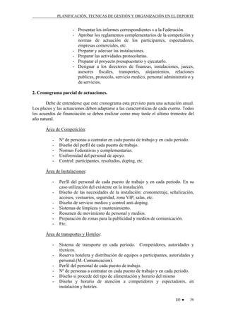 PLANIFICACIÓN, TECNICAS DE GESTIÓN Y ORGANIZACIÓN EN EL DEPORTE

- Presentar los informes correspondientes s a la Federación.
- Aprobar los reglamentos complementarios de la competición y
normas de actuación de los participantes, espectadores,
empresas comerciales, etc.
- Preparar y adecuar las instalaciones.
- Preparar las actividades protocolarias.
- Preparar el proyecto presupuestario y ejecutarlo.
- Designar a los directores de finanzas, instalaciones, jueces,
asesores fiscales, transportes, alojamientos, relaciones
publicas, protocolo, servicio medico, personal administrativo y
de servicios.
2. Cronograma parcial de actuaciones.
Debe de entenderse que este cronograma esta previsto para una actuación anual.
Los plazos y las actuaciones deben adaptarse a las características de cada evento. Todos
los acuerdos de financiación se deben realizar como muy tarde el ultimo trimestre del
año natural.
Área de Competición:
-

Nº de personas a contratar en cada puesto de trabajo y en cada periodo.
Diseño del perfil de cada puesto de trabajo.
Normas Federativas y complementarias.
Uniformidad del personal de apoyo.
Control: participantes, resultados, doping, etc.

Área de Instalaciones:
-

Perfil del personal de cada puesto de trabajo y en cada periodo. En su
caso utilización del existente en la instalación.
Diseño de las necesidades de la instalación: cronometraje, señalización,
accesos, vestuarios, seguridad, zona VIP, salas, etc.
Diseño de servicio medico y control anti-doping.
Sistemas de limpieza y mantenimiento.
Resumen de movimiento de personal y medios.
Preparación de zonas para la publicidad y medios de comunicación.
Etc,

Área de transportes y Hoteles:
-

Sistema de transporte en cada periodo. Competidores, autoridades y
técnicos.
Reserva hotelera y distribución de equipos o participantes, autoridades y
personal.(M. Comunicación).
Perfil del personal de cada puesto de trabajo.
Nº de personas a contratar en cada puesto de trabajo y en cada periodo.
Diseño si procede del tipo de alimentación y horario del mismo
Diseño y horario de atención a competidores y espectadores, en
instalación y hoteles.
D3 ♥

36

 
