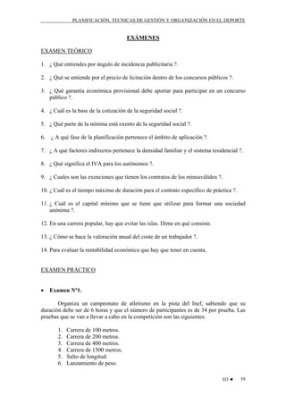 PLANIFICACIÓN, TECNICAS DE GESTIÓN Y ORGANIZACIÓN EN EL DEPORTE

EXÁMENES
EXAMEN TEÓRICO
1. ¿ Qué entiendes por ángulo de incidencia publicitaria ?.
2. ¿ Qué se entiende por el precio de licitación dentro de los concursos públicos ?.
3. ¿ Qué garantía económica provisional debe aportar para participar en un concurso
público ?.
4. ¿ Cuál es la base de la cotización de la seguridad social ?.
5. ¿ Qué parte de la nómina está exento de la seguridad social ?.
6.

¿ A qué fase de la planificación pertenece el ámbito de aplicación ?.

7. ¿ A qué factores indirectos pertenece la densidad familiar y el sistema residencial ?.
8. ¿ Qué significa el IVA para los autónomos ?.
9. ¿ Cuales son las exenciones que tienen los contratos de los minusválidos ?.
10. ¿ Cuál es el tiempo máximo de duración para el contrato específico de práctica ?.
11. ¿ Cuál es el capital mínimo que se tiene que utilizar para formar una sociedad
anónima ?.
12. En una carrera popular, hay que evitar las islas. Dime en qué consiste.
13. ¿ Cómo se hace la valoración anual del coste de un trabajador ?.
14. Para evaluar la rentabilidad económica que hay que tener en cuenta.

EXAMEN PRÁCTICO
•

Examen Nº1.

Organiza un campeonato de atletismo en la pista del Inef, sabiendo que su
duración debe ser de 6 horas y que el número de participantes es de 34 por prueba. Las
pruebas que se van a llevar a cabo en la competición son las siguientes:
1.
2.
3.
4.
5.
6.

Carrera de 100 metros.
Carrera de 200 metros.
Carrera de 400 metros.
Carrera de 1500 metros.
Salto de longitud.
Lanzamiento de peso.
D3 ♥

39

 