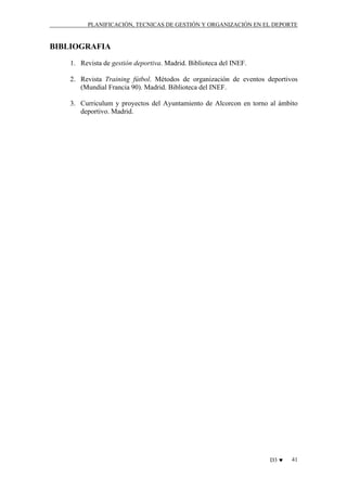 PLANIFICACIÓN, TECNICAS DE GESTIÓN Y ORGANIZACIÓN EN EL DEPORTE

BIBLIOGRAFIA
1. Revista de gestión deportiva. Madrid. Biblioteca del INEF.
2. Revista Training fútbol. Métodos de organización de eventos deportivos
(Mundial Francia 90). Madrid. Biblioteca del INEF.
3. Curriculum y proyectos del Ayuntamiento de Alcorcon en torno al ámbito
deportivo. Madrid.

D3 ♥

41

 