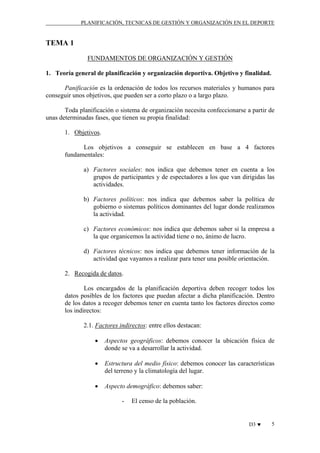 PLANIFICACIÓN, TECNICAS DE GESTIÓN Y ORGANIZACIÓN EN EL DEPORTE

TEMA 1
FUNDAMENTOS DE ORGANIZACIÓN Y GESTIÓN
1. Teoría general de planificación y organización deportiva. Objetivo y finalidad.
Panificación es la ordenación de todos los recursos materiales y humanos para
conseguir unos objetivos, que pueden ser a corto plazo o a largo plazo.
Toda planificación o sistema de organización necesita confeccionarse a partir de
unas determinadas fases, que tienen su propia finalidad:
1. Objetivos.
Los objetivos a conseguir se establecen en base a 4 factores
fundamentales:
a) Factores sociales: nos indica que debemos tener en cuenta a los
grupos de participantes y de espectadores a los que van dirigidas las
actividades.
b) Factores políticos: nos indica que debemos saber la política de
gobierno o sistemas políticos dominantes del lugar donde realizamos
la actividad.
c) Factores económicos: nos indica que debemos saber si la empresa a
la que organicemos la actividad tiene o no, ánimo de lucro.
d) Factores técnicos: nos indica que debemos tener información de la
actividad que vayamos a realizar para tener una posible orientación.
2. Recogida de datos.
Los encargados de la planificación deportiva deben recoger todos los
datos posibles de los factores que puedan afectar a dicha planificación. Dentro
de los datos a recoger debemos tener en cuenta tanto los factores directos como
los indirectos:
2.1. Factores indirectos: entre ellos destacan:
•

Aspectos geográficos: debemos conocer la ubicación física de
donde se va a desarrollar la actividad.

•

Estructura del medio físico: debemos conocer las características
del terreno y la climatología del lugar.

•

Aspecto demográfico: debemos saber:
-

El censo de la población.

D3 ♥

5

 