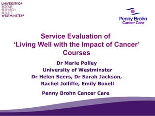 Service Evaluation of
‘Living Well with the Impact of Cancer’
Courses
Dr Marie Polley
University of Westminster
Dr Helen Seers, Dr Sarah Jackson,
Rachel Jolliffe, Emily Boxell
Penny Brohn Cancer Care
Audio missing 1/3

 