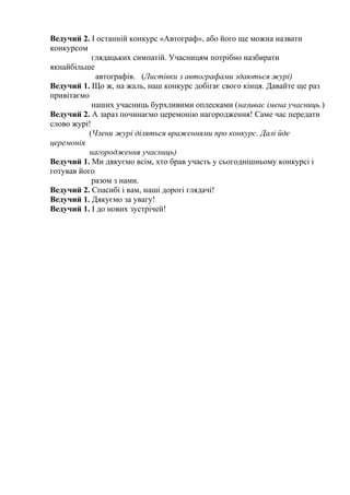Ведучий 2. І останній конкурс «Автограф», або його ще можна назвати
конкурсом
глядацьких симпатій. Учасницям потрібно назбирати
якнайбільше
автографів. (Листівки з автографами здаються журі)
Ведучий 1. Що ж, на жаль, наш конкурс добігає свого кінця. Давайте ще раз
привітаємо
наших учасниць бурхливими оплесками (називає імена учасниць.)
Ведучий 2. А зараз починаємо церемонію нагородження! Саме час передати
слово журі!
(Члени журі діляться враженнями про конкурс. Далі йде
церемонія
нагородження учасниць)
Ведучий 1. Ми дякуємо всім, хто брав участь у сьогоднішньому конкурсі і
готував його
разом з нами.
Ведучий 2. Спасибі і вам, наші дорогі глядачі!
Ведучий 1. Дякуємо за увагу!
Ведучий 1. І до нових зустрічей!

 