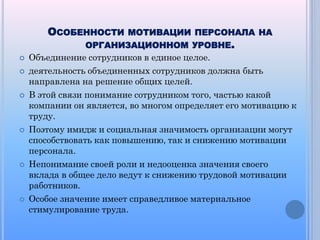 ОСОБЕННОСТИ












МОТИВАЦИИ ПЕРСОНАЛА НА

ОРГАНИЗАЦИОННОМ УРОВНЕ.
Объединение сотрудников в единое целое.

деятельность объединенных сотрудников должна быть
направлена на решение общих целей.
В этой связи понимание сотрудником того, частью какой
компании он является, во многом определяет его мотивацию к
труду.
Поэтому имидж и социальная значимость организации могут
способствовать как повышению, так и снижению мотивации
персонала.
Непонимание своей роли и недооценка значения своего
вклада в общее дело ведут к снижению трудовой мотивации
работников.
Особое значение имеет справедливое материальное
стимулирование труда.

 