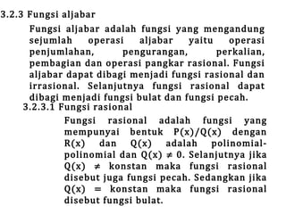 3.2.3 Fungsi aljabar

Fungsi aljabar adalah fungsi yang mengandung
sejumlah
operasi
aljabar
yaitu
operasi
penjumlahan,
pengurangan,
perkalian,
pembagian dan operasi pangkar rasional. Fungsi
aljabar dapat dibagi menjadi fungsi rasional dan
irrasional. Selanjutnya fungsi rasional dapat
dibagi menjadi fungsi bulat dan fungsi pecah.
3.2.3.1 Fungsi rasional
Fungsi rasional adalah fungsi yang
mempunyai bentuk P(x)/Q(x) dengan
R(x) dan Q(x) adalah polinomialpolinomial dan Q(x) ≠ 0. Selanjutnya jika
Q(x) ≠ konstan maka fungsi rasional
disebut juga fungsi pecah. Sedangkan jika
Q(x) = konstan maka fungsi rasional
disebut fungsi bulat.

 